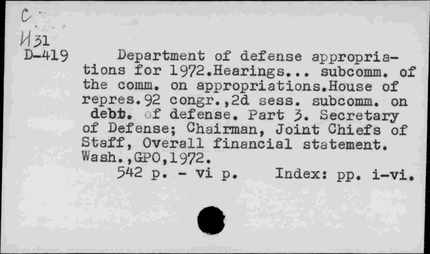 ﻿O'
M51
D—419	Department of defense appropria-
tions for 1972.Hearings... subcomm. of the comm, on appropriâtions.House of repres.92 congr.,2d sess. subcomm, on debt, of defense. Part 5. Secretary of Defense; Chairman, Joint Chiefs of Staff, Overall financial statement. Wash.,GPO,1972.
542 p. - vi p. Index: pp. i-vi.